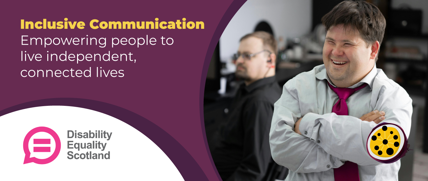 The left side features a purple background with bold yellow and white text reading, Inclusive Communication: Empowering People to Live Independent, Connected Lives. Below, the Disability Equality Scotland logo is displayed, consisting of a pink speech bubble icon and the organisation's name in grey text. On the right side, a smiling man is wearing a light grey shirt and a bright pink tie, standing with arms crossed. Behind him, another man in a black shirt and glasses is slightly out of focus, sitting at a desk with a computer. A black and yellow communication symbol is placed in the bottom right corner.